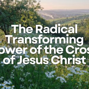 The Radical Transforming Power of the Cross of Jesus Christ